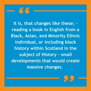 Orange and blue image with a quote on it that reads: "It is, that changes like these; -reading a book in English from an a Black, Asian, and Minority Ethnic individual, or including black history within Scotland in the subject of History - small developments that would create massive changes."