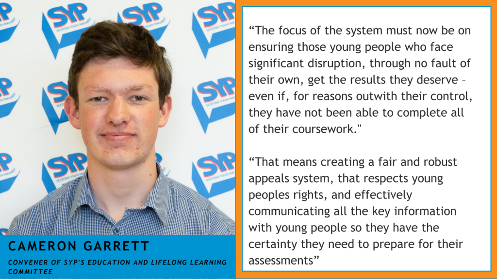 A picture of Cameron Garrett alongside a quote which says "“The focus of the system must now be on ensuring those young people who face significant disruption, through no fault of their own, get the results they deserve – even if, for reasons outwith their control, they have not been able to complete all of their coursework." “That means creating a fair and robust appeals system, that respects young peoples rights, and effectively communicating all the key information with young people so they have the certainty they need to prepare for their assessments”