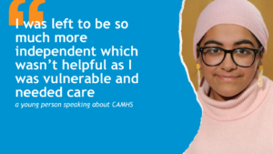 Graphic with orange speech marks in top left. Text below reads: 'I was left to be so much more independent which wasn’t helpful as I was vulnerable and needed care a young person speaking about CAMHS'. Image of Fatima Ishaq MSYP on the right.